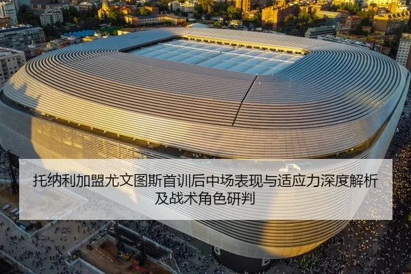 托纳利加盟尤文图斯首训后中场表现与适应力深度解析及战术角色研判