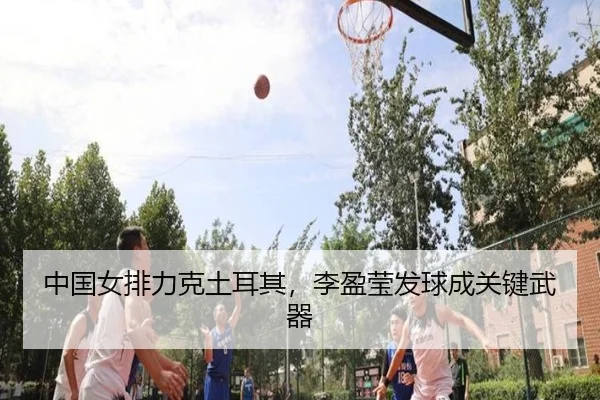 中国女排力克土耳其，李盈莹发球成关键武器